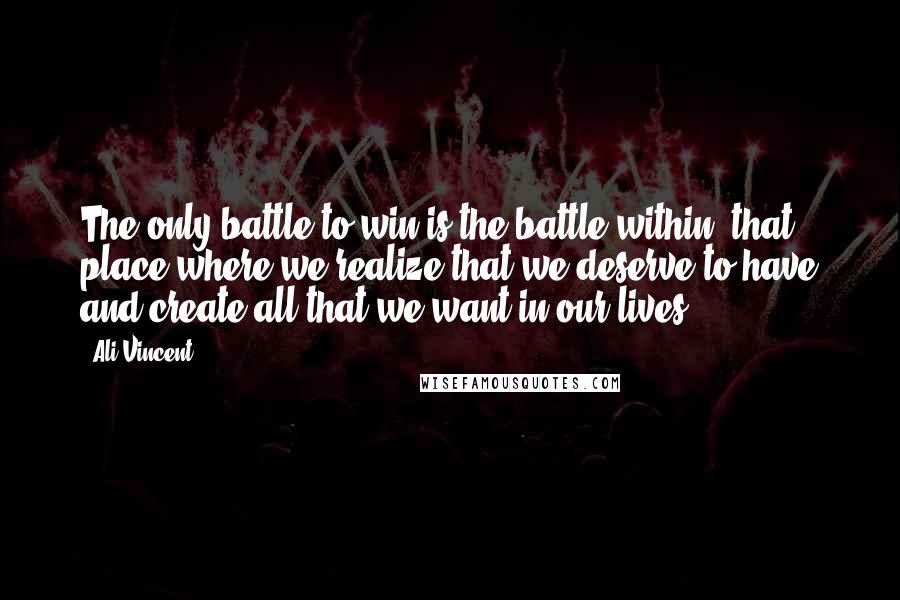 Ali Vincent Quotes: The only battle to win is the battle within, that place where we realize that we deserve to have and create all that we want in our lives.