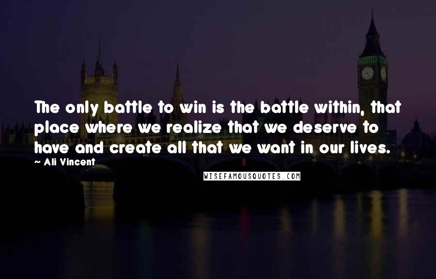 Ali Vincent Quotes: The only battle to win is the battle within, that place where we realize that we deserve to have and create all that we want in our lives.