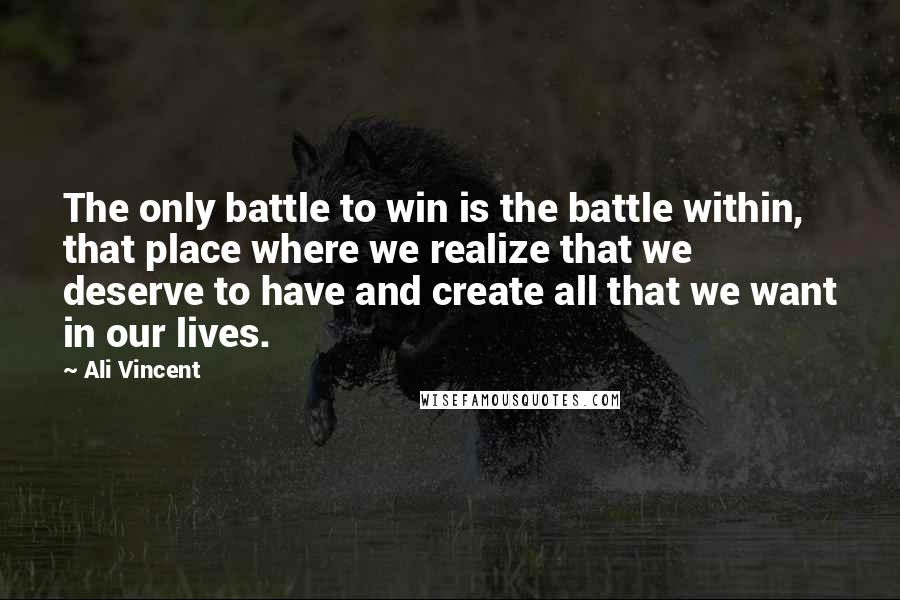 Ali Vincent Quotes: The only battle to win is the battle within, that place where we realize that we deserve to have and create all that we want in our lives.