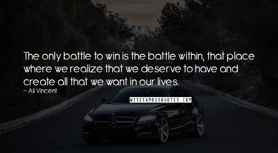 Ali Vincent Quotes: The only battle to win is the battle within, that place where we realize that we deserve to have and create all that we want in our lives.