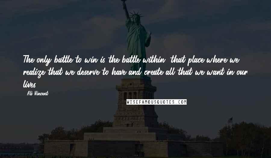 Ali Vincent Quotes: The only battle to win is the battle within, that place where we realize that we deserve to have and create all that we want in our lives.