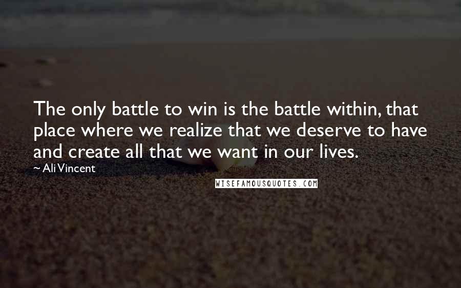 Ali Vincent Quotes: The only battle to win is the battle within, that place where we realize that we deserve to have and create all that we want in our lives.