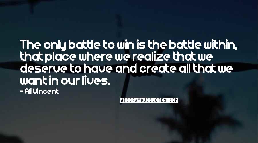 Ali Vincent Quotes: The only battle to win is the battle within, that place where we realize that we deserve to have and create all that we want in our lives.
