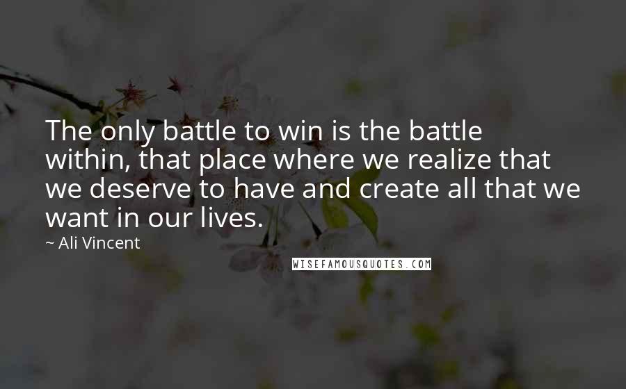 Ali Vincent Quotes: The only battle to win is the battle within, that place where we realize that we deserve to have and create all that we want in our lives.