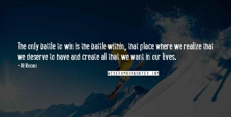 Ali Vincent Quotes: The only battle to win is the battle within, that place where we realize that we deserve to have and create all that we want in our lives.