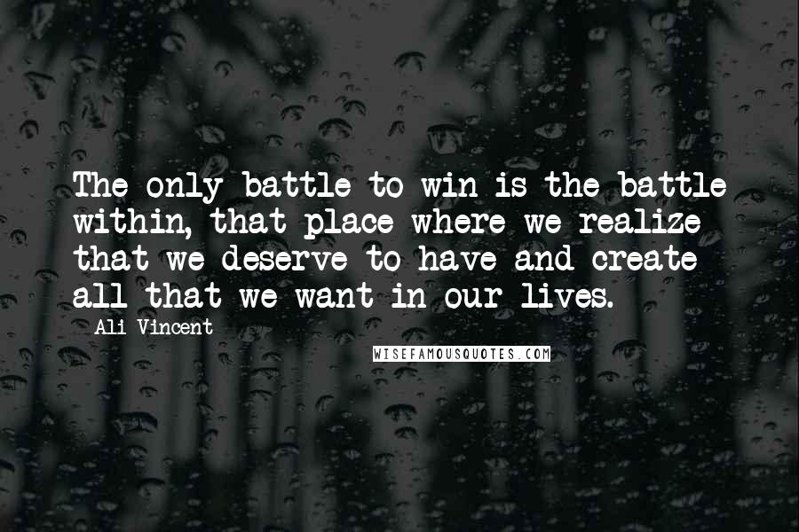 Ali Vincent Quotes: The only battle to win is the battle within, that place where we realize that we deserve to have and create all that we want in our lives.