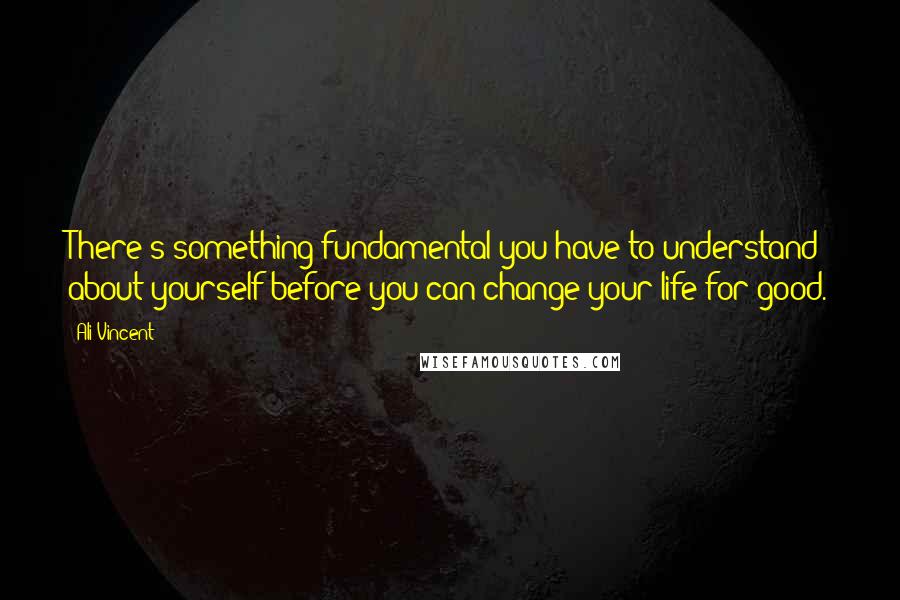 Ali Vincent Quotes: There's something fundamental you have to understand about yourself before you can change your life for good.