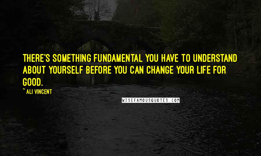 Ali Vincent Quotes: There's something fundamental you have to understand about yourself before you can change your life for good.