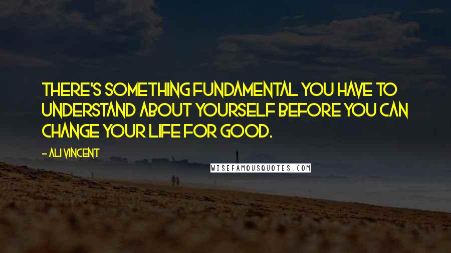 Ali Vincent Quotes: There's something fundamental you have to understand about yourself before you can change your life for good.