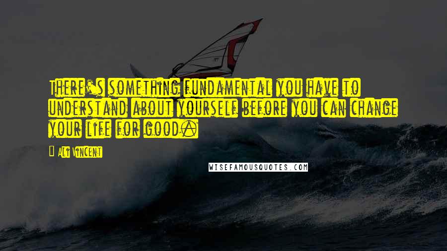 Ali Vincent Quotes: There's something fundamental you have to understand about yourself before you can change your life for good.