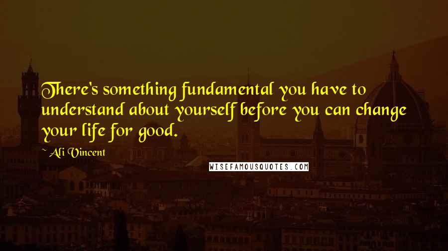 Ali Vincent Quotes: There's something fundamental you have to understand about yourself before you can change your life for good.