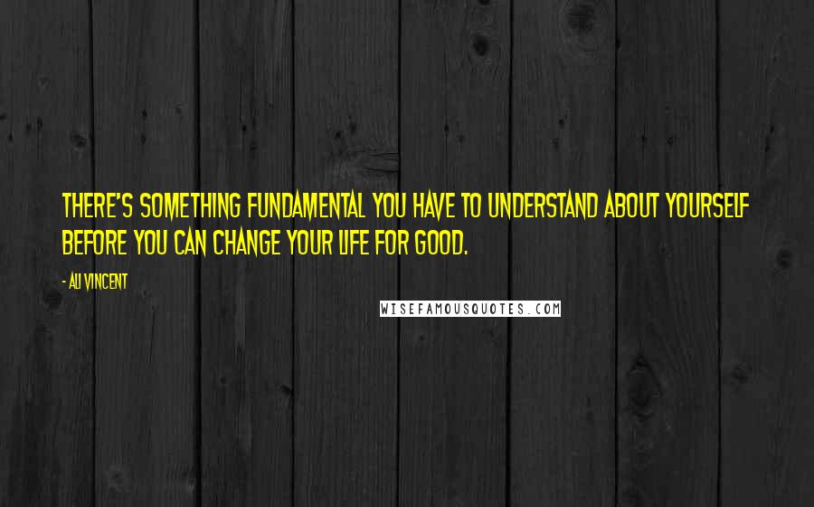 Ali Vincent Quotes: There's something fundamental you have to understand about yourself before you can change your life for good.