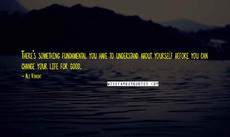 Ali Vincent Quotes: There's something fundamental you have to understand about yourself before you can change your life for good.