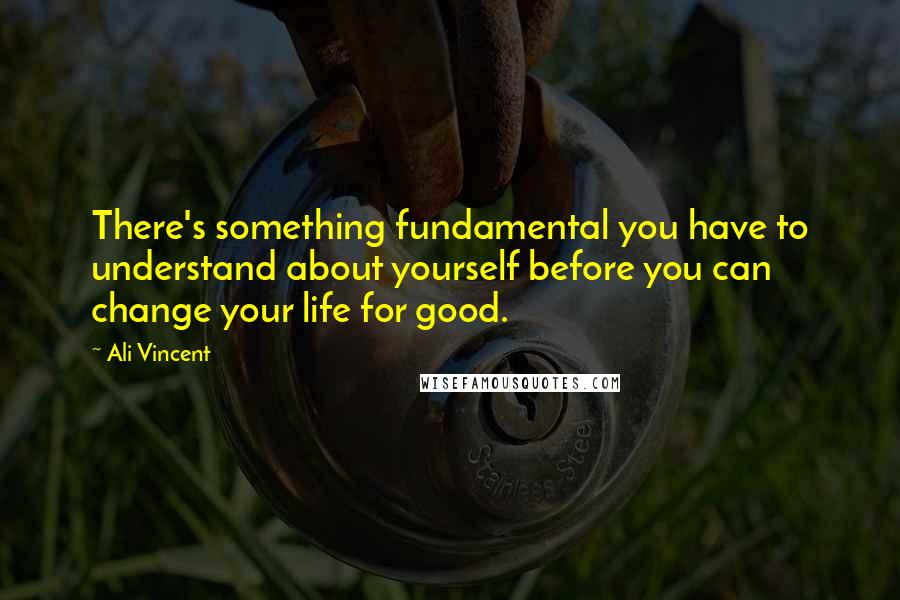 Ali Vincent Quotes: There's something fundamental you have to understand about yourself before you can change your life for good.