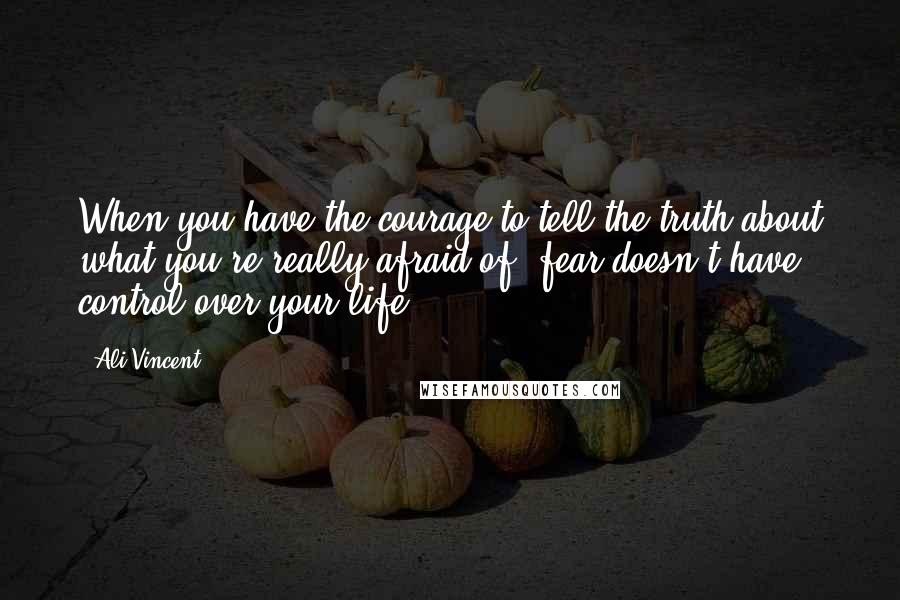 Ali Vincent Quotes: When you have the courage to tell the truth about what you're really afraid of, fear doesn't have control over your life.