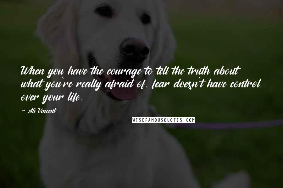 Ali Vincent Quotes: When you have the courage to tell the truth about what you're really afraid of, fear doesn't have control over your life.