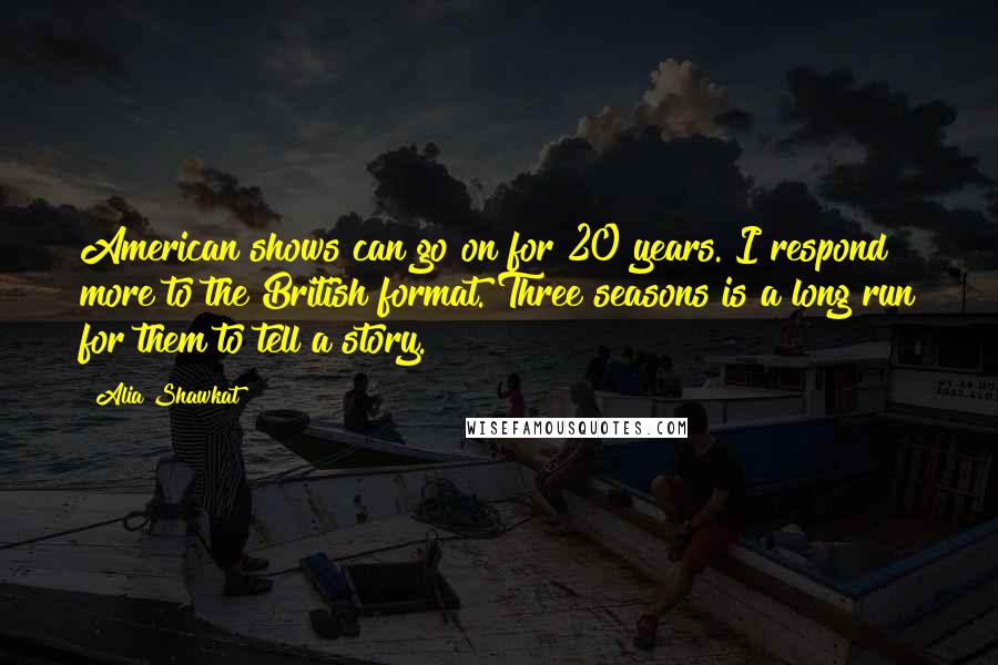 Alia Shawkat Quotes: American shows can go on for 20 years. I respond more to the British format. Three seasons is a long run for them to tell a story.