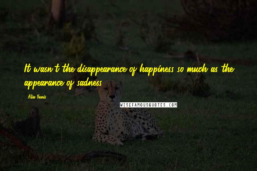 Alia Yunis Quotes: It wasn't the disappearance of happiness so much as the appearance of sadness.