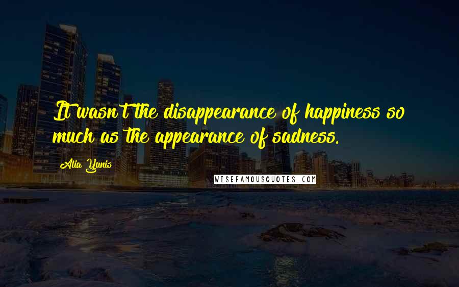 Alia Yunis Quotes: It wasn't the disappearance of happiness so much as the appearance of sadness.