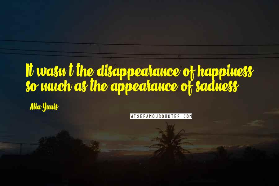 Alia Yunis Quotes: It wasn't the disappearance of happiness so much as the appearance of sadness.