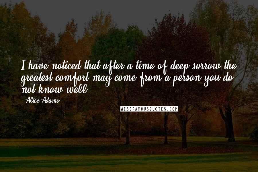 Alice Adams Quotes: I have noticed that after a time of deep sorrow the greatest comfort may come from a person you do not know well.