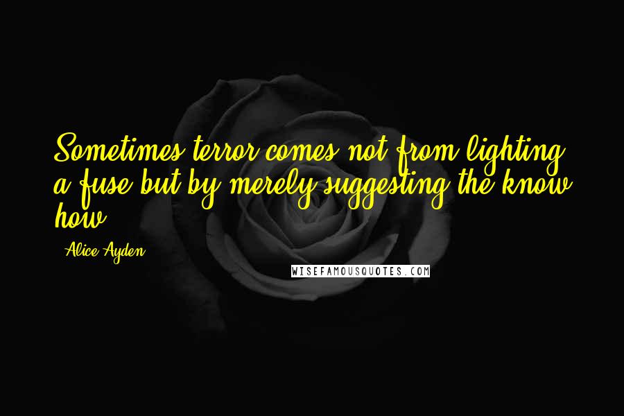 Alice Ayden Quotes: Sometimes terror comes not from lighting a fuse but by merely suggesting the know how.