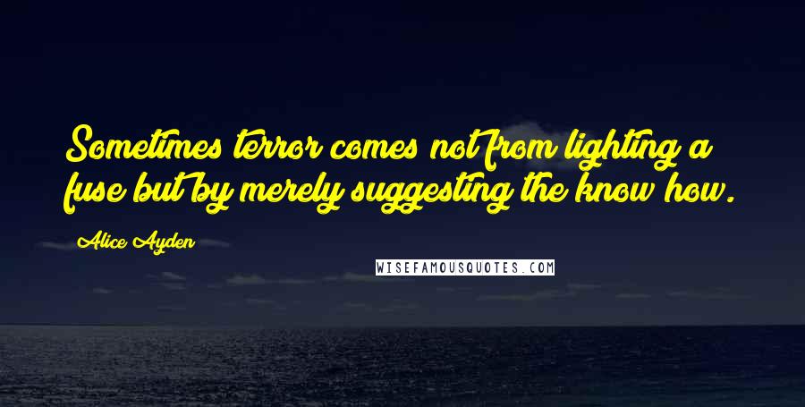 Alice Ayden Quotes: Sometimes terror comes not from lighting a fuse but by merely suggesting the know how.