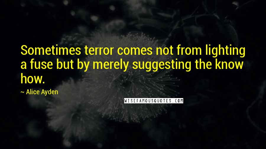 Alice Ayden Quotes: Sometimes terror comes not from lighting a fuse but by merely suggesting the know how.