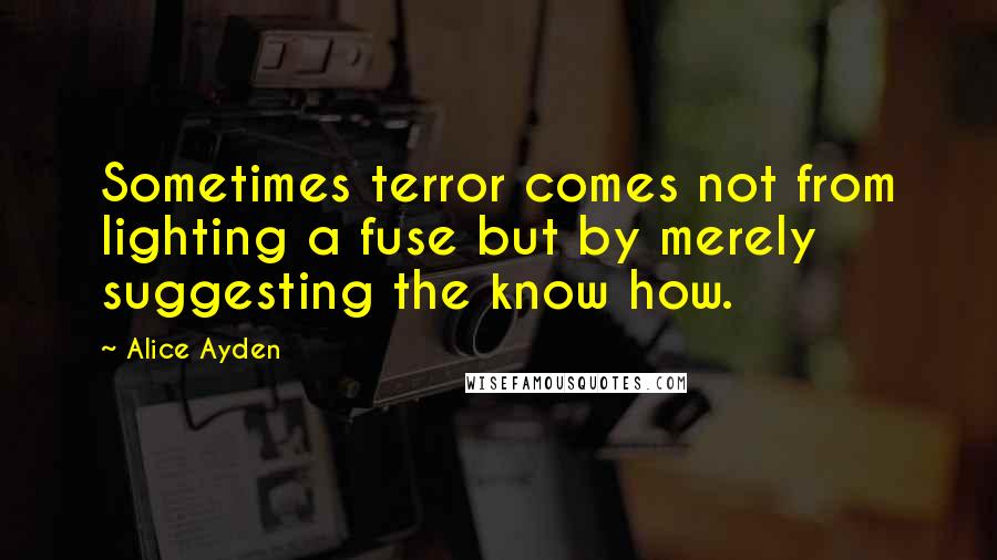 Alice Ayden Quotes: Sometimes terror comes not from lighting a fuse but by merely suggesting the know how.