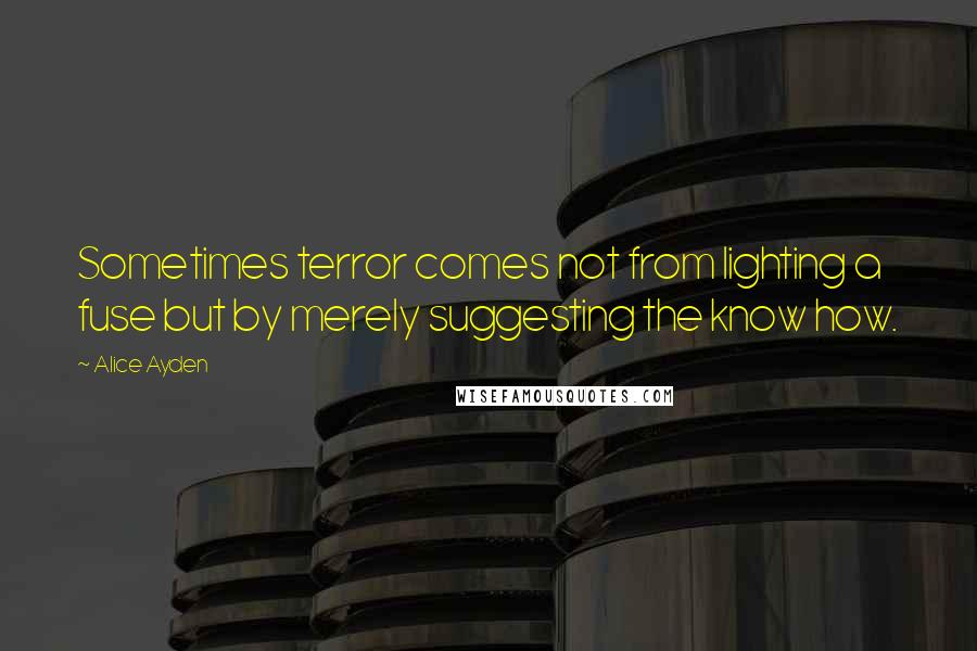 Alice Ayden Quotes: Sometimes terror comes not from lighting a fuse but by merely suggesting the know how.