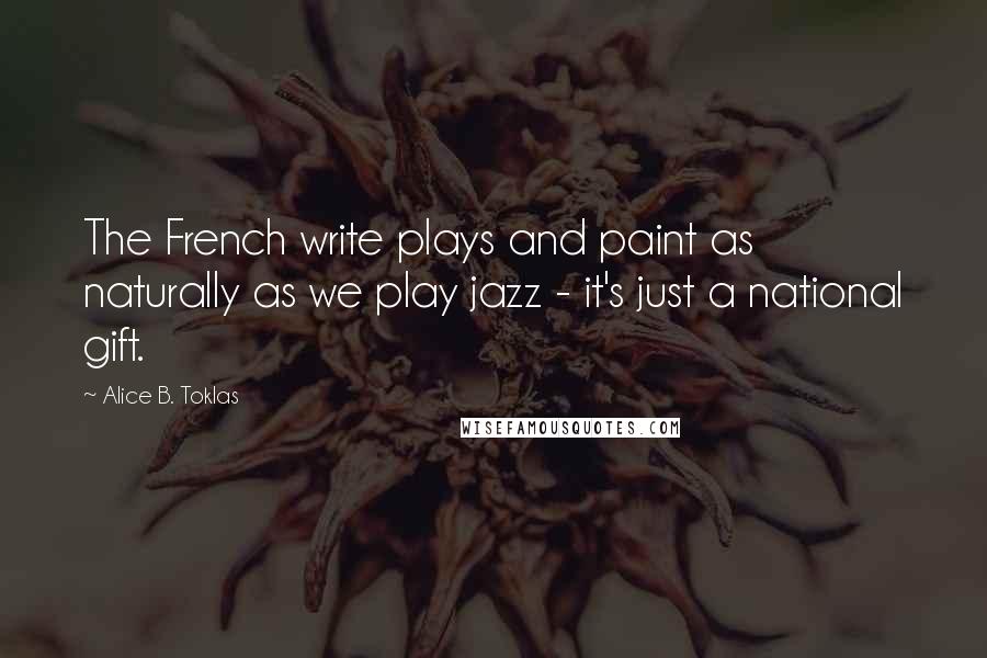 Alice B. Toklas Quotes: The French write plays and paint as naturally as we play jazz - it's just a national gift.