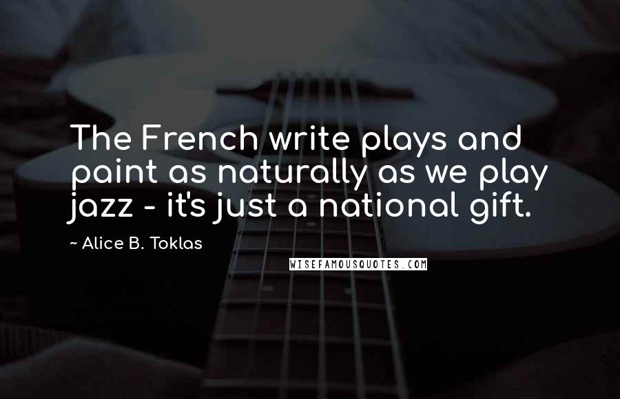 Alice B. Toklas Quotes: The French write plays and paint as naturally as we play jazz - it's just a national gift.