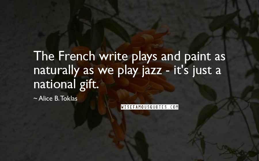 Alice B. Toklas Quotes: The French write plays and paint as naturally as we play jazz - it's just a national gift.