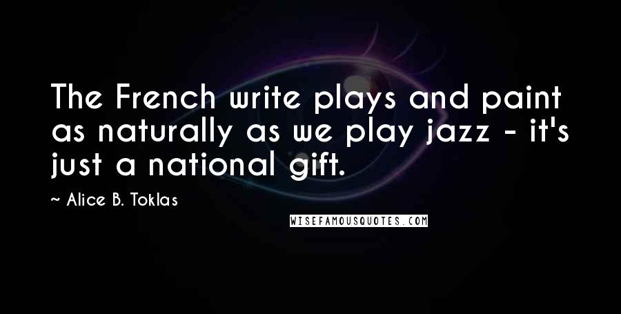 Alice B. Toklas Quotes: The French write plays and paint as naturally as we play jazz - it's just a national gift.