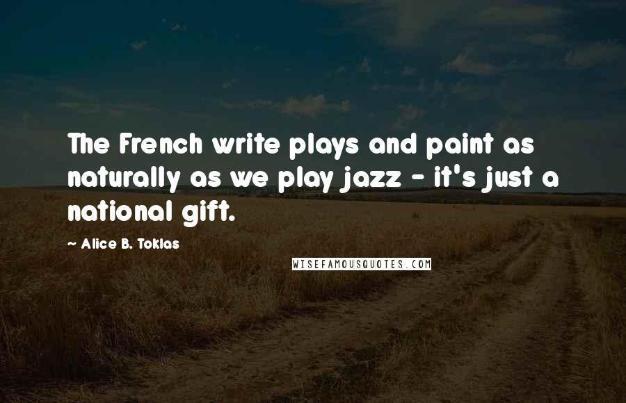 Alice B. Toklas Quotes: The French write plays and paint as naturally as we play jazz - it's just a national gift.