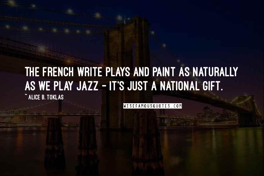 Alice B. Toklas Quotes: The French write plays and paint as naturally as we play jazz - it's just a national gift.