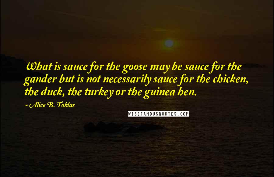 Alice B. Toklas Quotes: What is sauce for the goose may be sauce for the gander but is not necessarily sauce for the chicken, the duck, the turkey or the guinea hen.