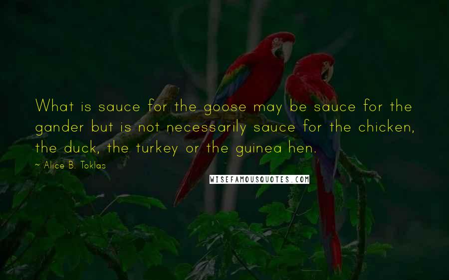 Alice B. Toklas Quotes: What is sauce for the goose may be sauce for the gander but is not necessarily sauce for the chicken, the duck, the turkey or the guinea hen.