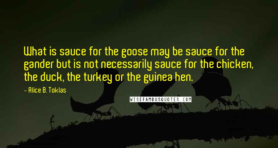 Alice B. Toklas Quotes: What is sauce for the goose may be sauce for the gander but is not necessarily sauce for the chicken, the duck, the turkey or the guinea hen.