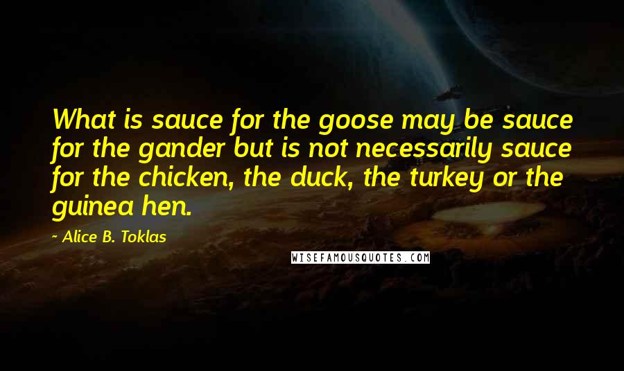 Alice B. Toklas Quotes: What is sauce for the goose may be sauce for the gander but is not necessarily sauce for the chicken, the duck, the turkey or the guinea hen.