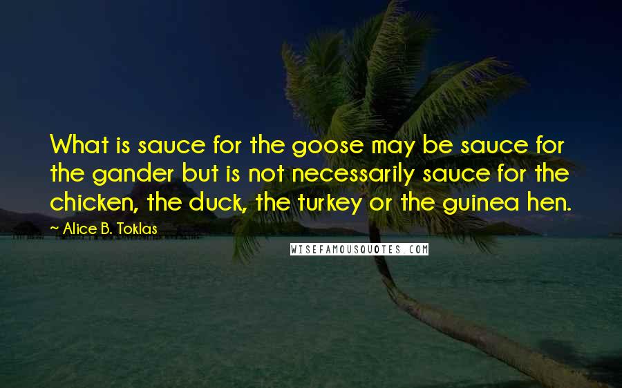 Alice B. Toklas Quotes: What is sauce for the goose may be sauce for the gander but is not necessarily sauce for the chicken, the duck, the turkey or the guinea hen.