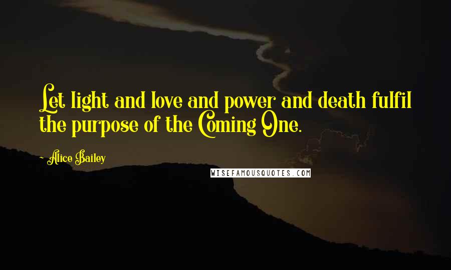 Alice Bailey Quotes: Let light and love and power and death fulfil the purpose of the Coming One.
