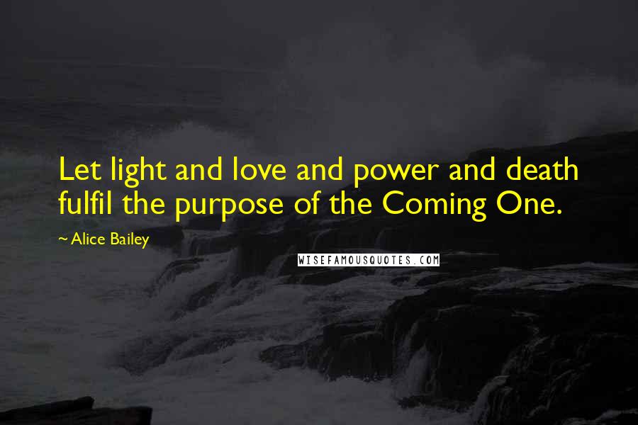 Alice Bailey Quotes: Let light and love and power and death fulfil the purpose of the Coming One.