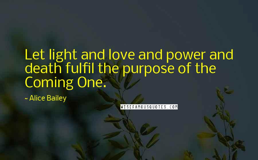 Alice Bailey Quotes: Let light and love and power and death fulfil the purpose of the Coming One.