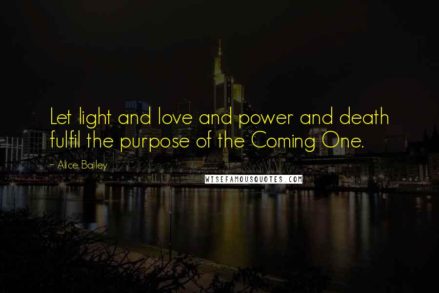 Alice Bailey Quotes: Let light and love and power and death fulfil the purpose of the Coming One.