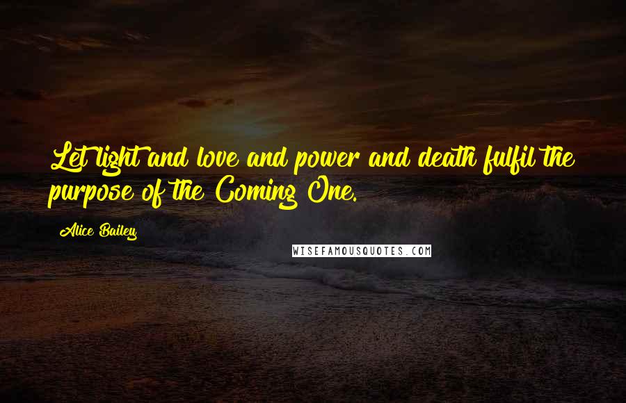 Alice Bailey Quotes: Let light and love and power and death fulfil the purpose of the Coming One.