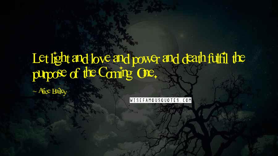 Alice Bailey Quotes: Let light and love and power and death fulfil the purpose of the Coming One.