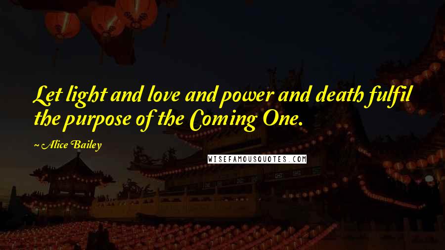 Alice Bailey Quotes: Let light and love and power and death fulfil the purpose of the Coming One.