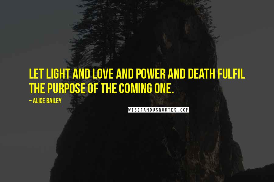 Alice Bailey Quotes: Let light and love and power and death fulfil the purpose of the Coming One.