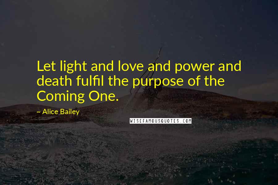 Alice Bailey Quotes: Let light and love and power and death fulfil the purpose of the Coming One.